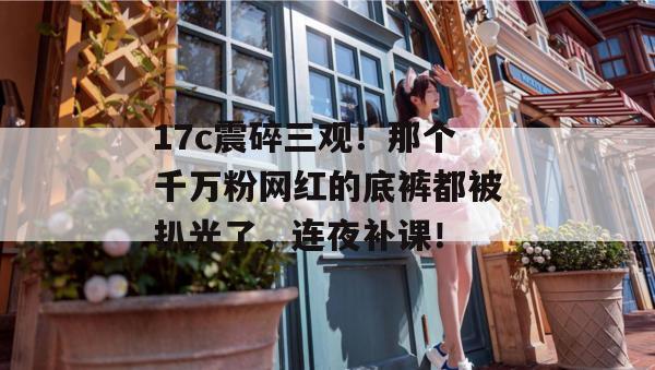 17c震碎三观!那个千万粉网红的底裤都被扒光了,连夜补课!