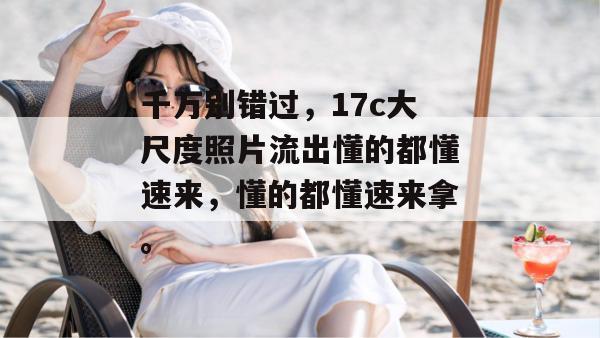 千万别错过,17c大尺度照片流出懂的都懂速来,懂的都懂速来拿。