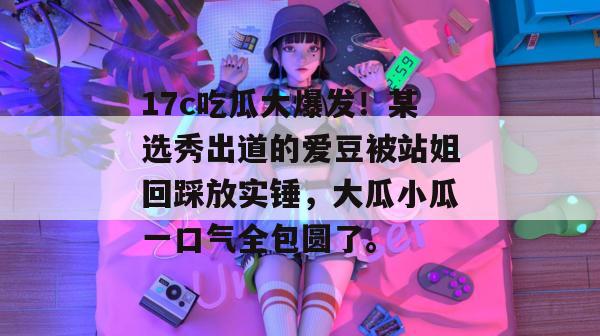 17c吃瓜大爆发!某选秀出道的爱豆被站姐回踩放实锤,大瓜小瓜一口气全包圆了。
