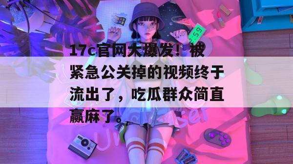 17c官网大爆发!被紧急公关掉的视频终于流出了,吃瓜群众简直赢麻了。