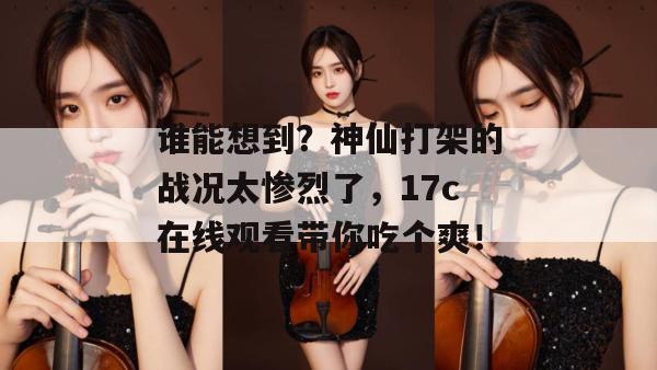 谁能想到?神仙打架的战况太惨烈了,17c在线观看带你吃个爽!