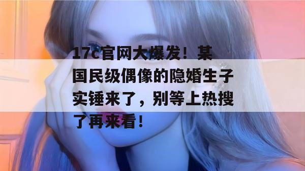 17c官网大爆发！某国民级偶像的隐婚生子实锤来了，别等上热搜了再来看！