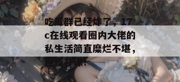 吃瓜群已经炸了，17c在线观看圈内大佬的私生活简直糜烂不堪，连夜补课！