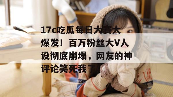 17c吃瓜每日大赛大爆发！百万粉丝大V人设彻底崩塌，网友的神评论笑死我了。