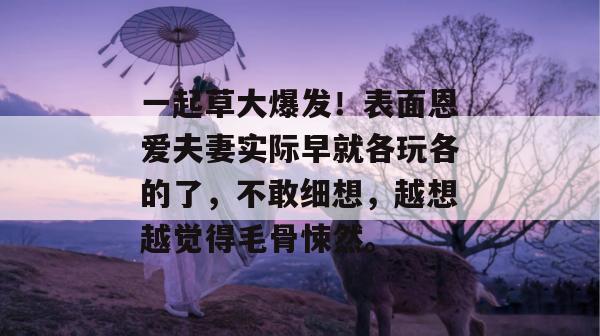 一起草大爆发!表面恩爱夫妻实际早就各玩各的了,不敢细想,越想越觉得毛骨悚然。