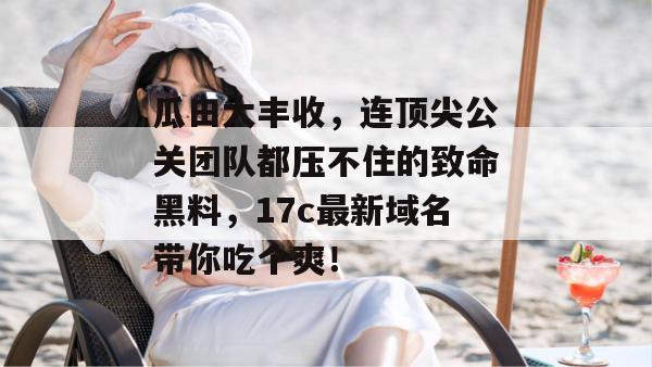 瓜田大丰收，连顶尖公关团队都压不住的致命黑料，17c最新域名带你吃个爽！