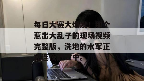 每日大赛大爆发！那个惹出大乱子的现场视频完整版，洗地的水军正在连夜赶工中。
