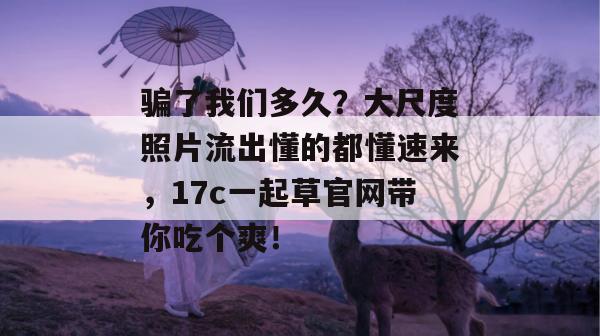 骗了我们多久？大尺度照片流出懂的都懂速来，17c一起草官网带你吃个爽！
