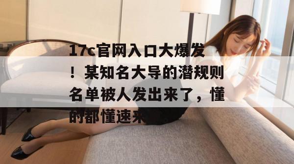 17c官网入口大爆发！某知名大导的潜规则名单被人发出来了，懂的都懂速来拿。