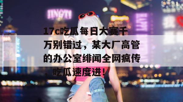 17c吃瓜每日大赛千万别错过,某大厂高管的办公室绯闻全网疯传,吃瓜速度进!