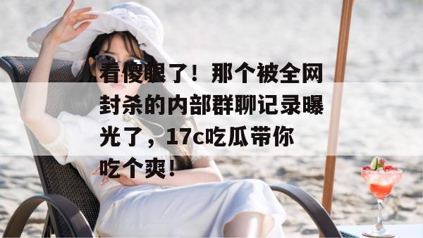 看傻眼了！那个被全网封杀的内部群聊记录曝光了，17c吃瓜带你吃个爽！