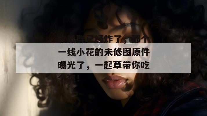 吃瓜群已经炸了,那个一线小花的未修图原件曝光了,一起草带你吃个爽!