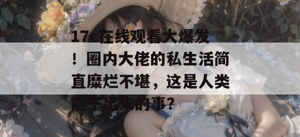 17c在线观看大爆发！圈内大佬的私生活简直糜烂不堪，这是人类能干出来的事？