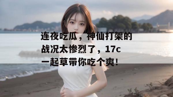 连夜吃瓜，神仙打架的战况太惨烈了，17c一起草带你吃个爽！