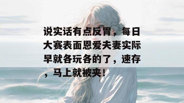 说实话有点反胃，每日大赛表面恩爱夫妻实际早就各玩各的了，速存，马上就被夹！