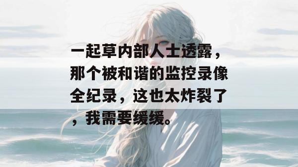 一起草内部人士透露，那个被和谐的监控录像全纪录，这也太炸裂了，我需要缓缓。