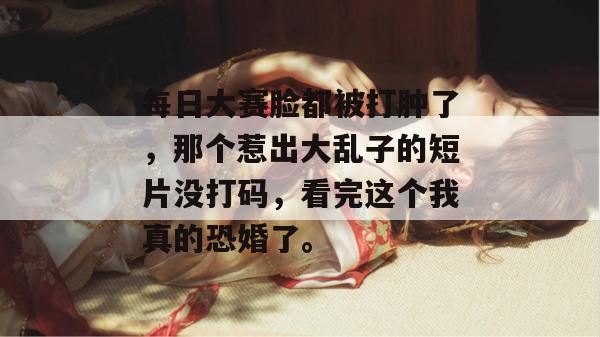 每日大赛脸都被打肿了,那个惹出大乱子的短片没打码,看完这个我真的恐婚了。