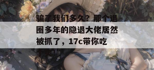 骗了我们多久？那个退圈多年的隐退大佬居然被抓了，17c带你吃个爽！