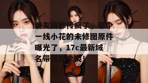 朋友圈都传疯了，那个一线小花的未修图原件曝光了，17c最新域名带你吃个爽！