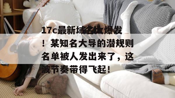 17c最新域名大爆发！某知名大导的潜规则名单被人发出来了，这波节奏带得飞起！