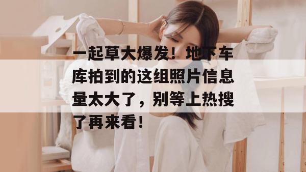 一起草大爆发!地下车库拍到的这组照片信息量太大了,别等上热搜了再来看!