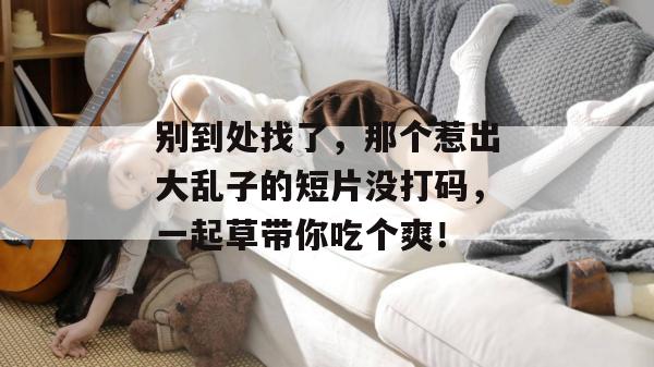 别到处找了，那个惹出大乱子的短片没打码，一起草带你吃个爽！