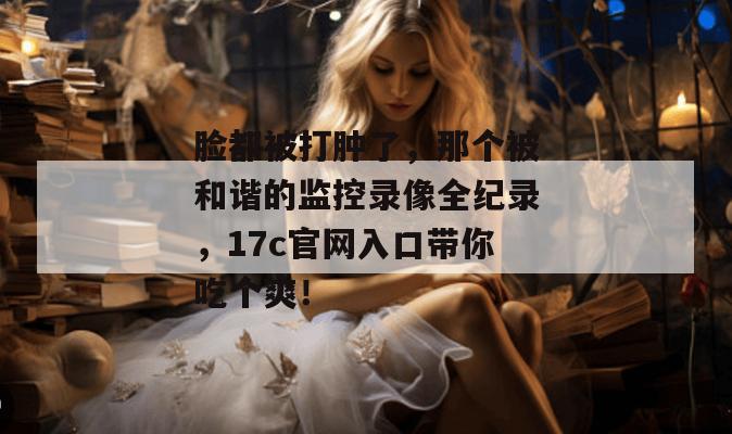 脸都被打肿了,那个被和谐的监控录像全纪录,17c官网入口带你吃个爽!