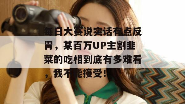 每日大赛说实话有点反胃，某百万UP主割韭菜的吃相到底有多难看，我不能接受！