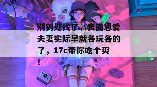 别到处找了，表面恩爱夫妻实际早就各玩各的了，17c带你吃个爽！
