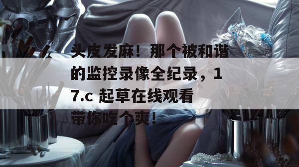 头皮发麻！那个被和谐的监控录像全纪录，17.c 起草在线观看带你吃个爽！