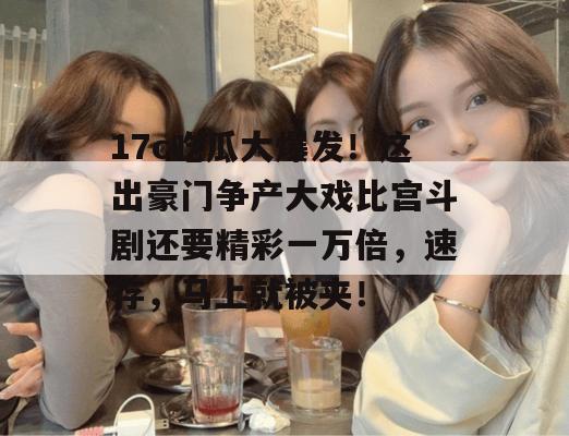 17c吃瓜大爆发!这出豪门争产大戏比宫斗剧还要精彩一万倍,速存,马上就被夹!