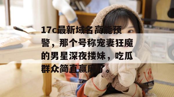 17c最新域名高能预警,那个号称宠妻狂魔的男星深夜搂妹,吃瓜群众简直赢麻了。