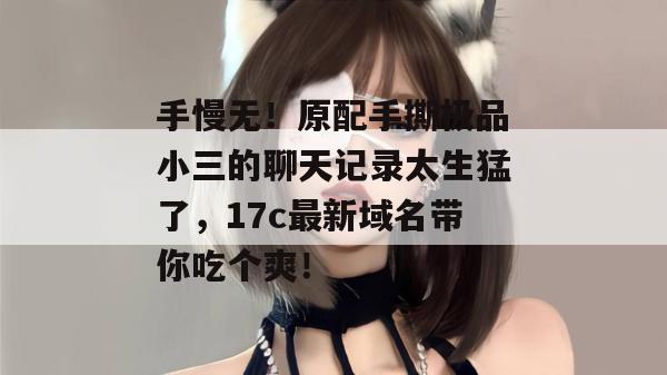 手慢无!原配手撕极品小三的聊天记录太生猛了,17c最新域名带你吃个爽!