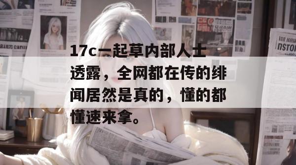17c一起草内部人士透露,全网都在传的绯闻居然是真的,懂的都懂速来拿。