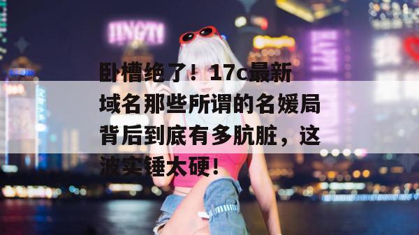卧槽绝了!17c最新域名那些所谓的名媛局背后到底有多肮脏,这波实锤太硬!