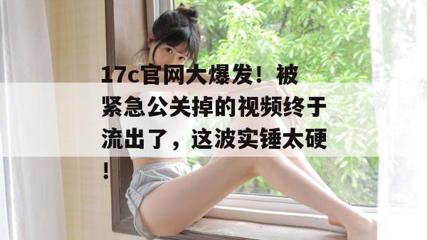 17c官网大爆发!被紧急公关掉的视频终于流出了,这波实锤太硬!