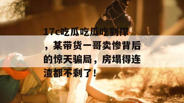 17c吃瓜吃瓜吃到撑,某带货一哥卖惨背后的惊天骗局,房塌得连渣都不剩了!