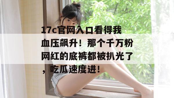 17c官网入口看得我血压飙升!那个千万粉网红的底裤都被扒光了,吃瓜速度进!