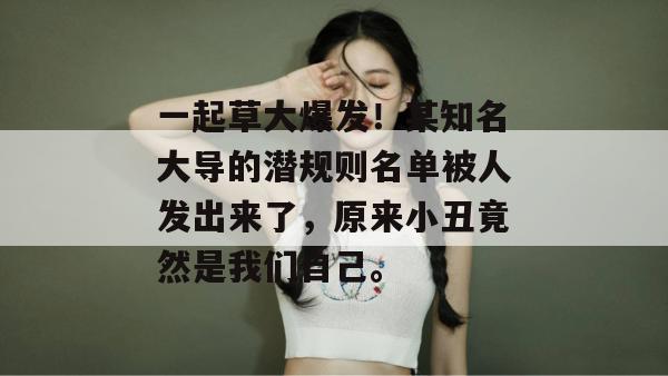 一起草大爆发!某知名大导的潜规则名单被人发出来了,原来小丑竟然是我们自己。