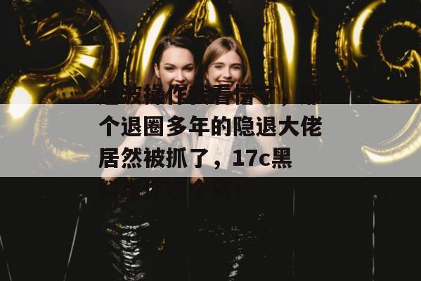 这波操作我看懵了,那个退圈多年的隐退大佬居然被抓了,17c黑料带你吃个爽!