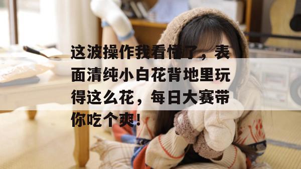 这波操作我看懵了,表面清纯小白花背地里玩得这么花,每日大赛带你吃个爽!