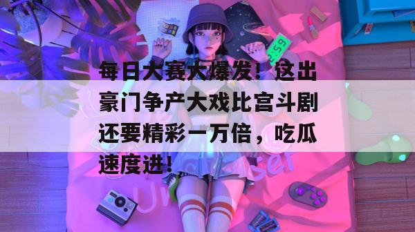 每日大赛大爆发!这出豪门争产大戏比宫斗剧还要精彩一万倍,吃瓜速度进!