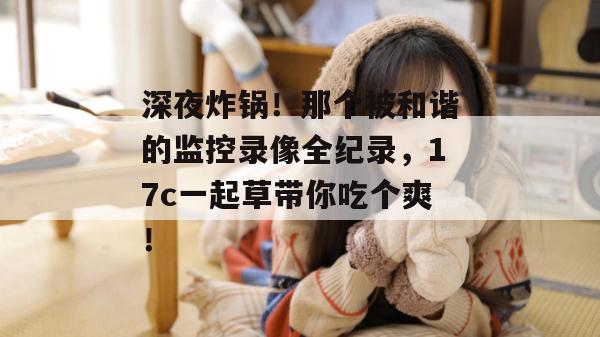 深夜炸锅!那个被和谐的监控录像全纪录,17c一起草带你吃个爽!