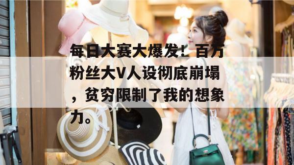 每日大赛大爆发！百万粉丝大V人设彻底崩塌，贫穷限制了我的想象力。