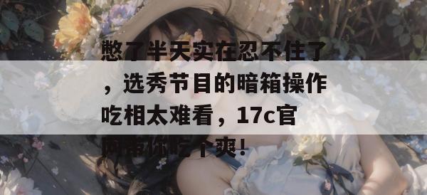 憋了半天实在忍不住了，选秀节目的暗箱操作吃相太难看，17c官网带你吃个爽！