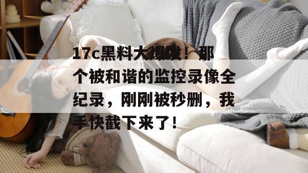 17c黑料大爆发！那个被和谐的监控录像全纪录，刚刚被秒删，我手快截下来了！