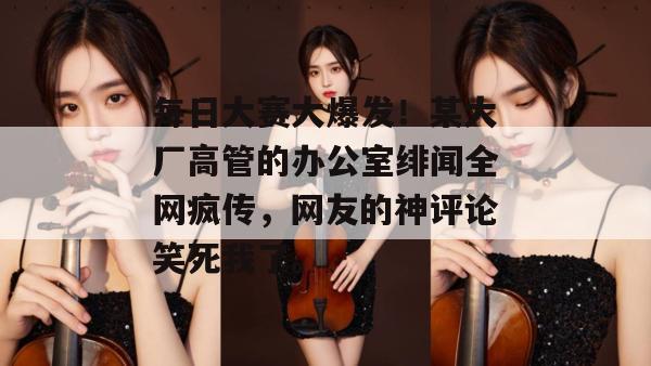 每日大赛大爆发！某大厂高管的办公室绯闻全网疯传，网友的神评论笑死我了。