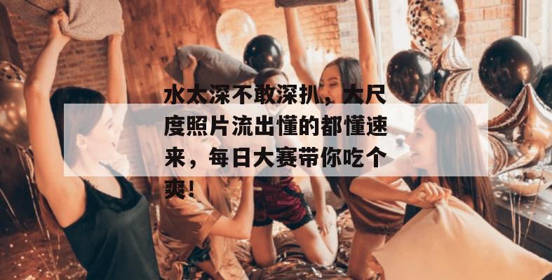 水太深不敢深扒，大尺度照片流出懂的都懂速来，每日大赛带你吃个爽！
