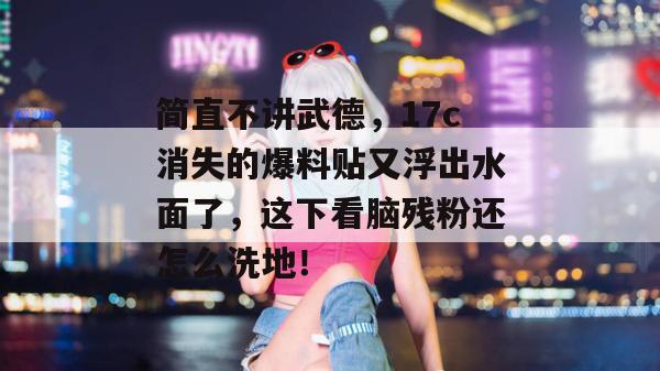 简直不讲武德，17c消失的爆料贴又浮出水面了，这下看脑残粉还怎么洗地！