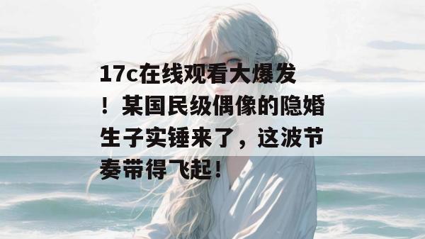 17c在线观看大爆发！某国民级偶像的隐婚生子实锤来了，这波节奏带得飞起！